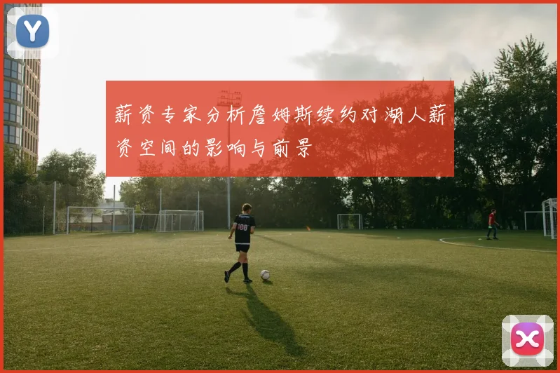 薪资专家分析詹姆斯续约对湖人薪资空间的影响与前景