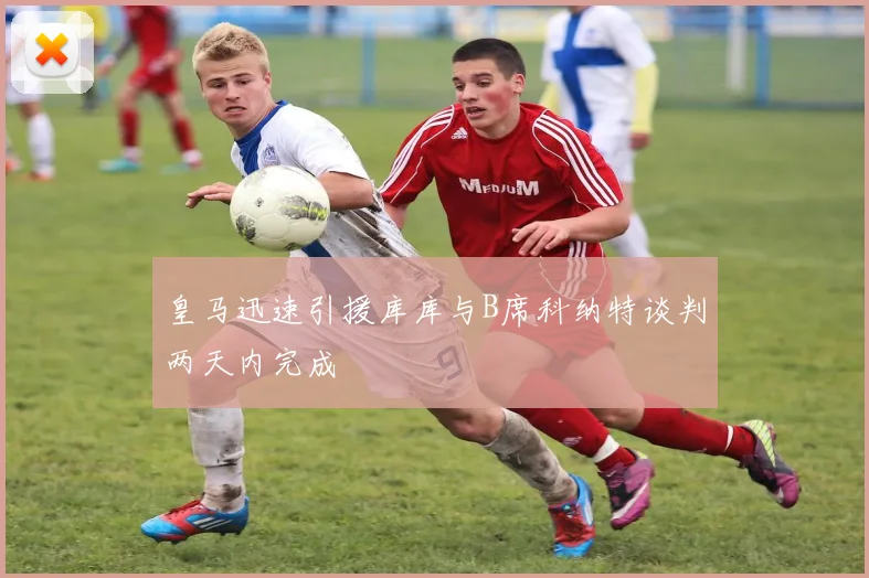 皇马迅速引援库库与B席科纳特谈判两天内完成