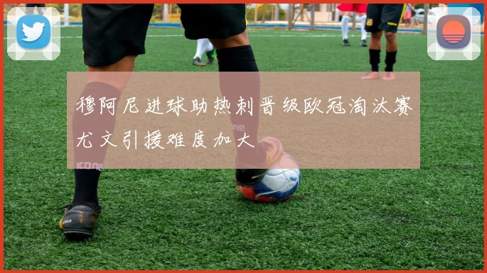 穆阿尼进球助热刺晋级欧冠淘汰赛尤文引援难度加大