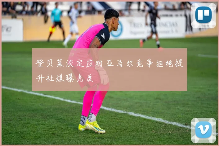 登贝莱淡定应对亚马尔竞争拒绝提升社媒曝光度