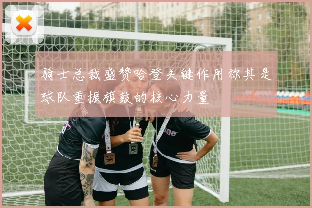 骑士总裁盛赞哈登关键作用称其是球队重振旗鼓的核心力量