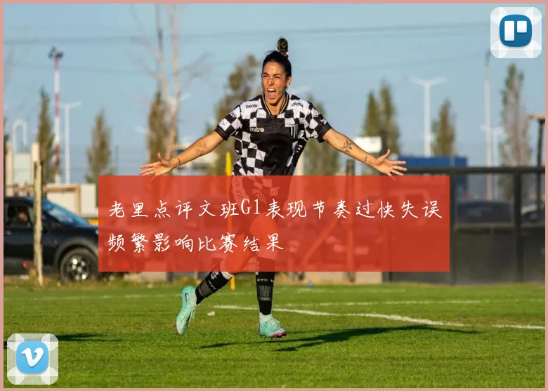老里点评文班G1表现节奏过快失误频繁影响比赛结果
