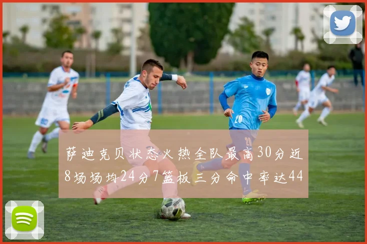 萨迪克贝状态火热全队最高30分近8场场均24分7篮板三分命中率达44