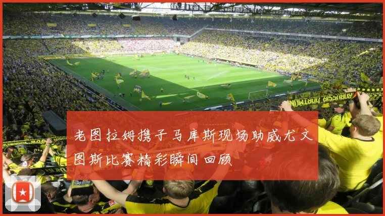 老图拉姆携子马库斯现场助威尤文图斯比赛精彩瞬间回顾