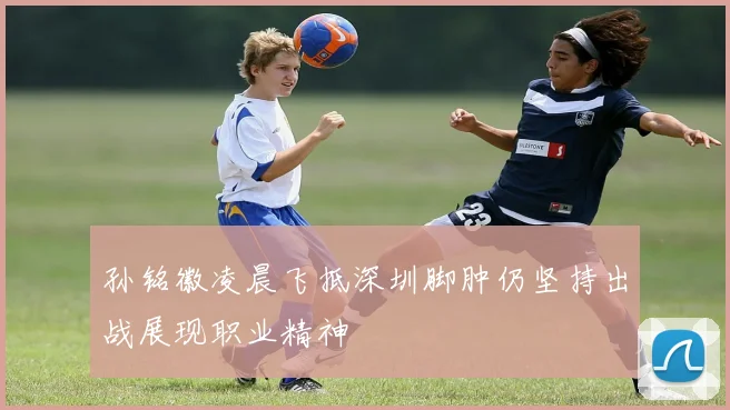 孙铭徽凌晨飞抵深圳脚肿仍坚持出战展现职业精神