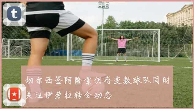 切尔西签阿隆索仍存变数球队同时关注伊劳拉转会动态