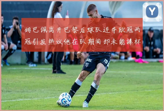 姆巴佩离开巴黎后球队连夺欧冠两冠引发热议他在队期间却未能捧杯