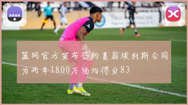 篮网官方宣布签约基翁埃利斯合同为两年1800万场均得分83