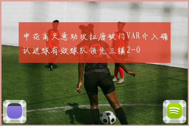 申花高天意助攻拉唐破门VAR介入确认进球有效球队领先三镇2-0