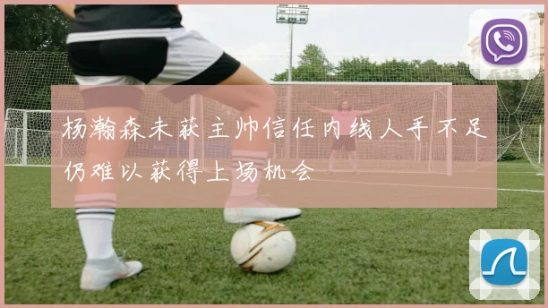杨瀚森未获主帅信任内线人手不足仍难以获得上场机会