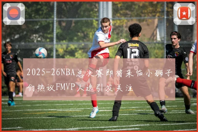 2025-26NBA总决赛即将来临小狮子们热议FMVP人选引发关注